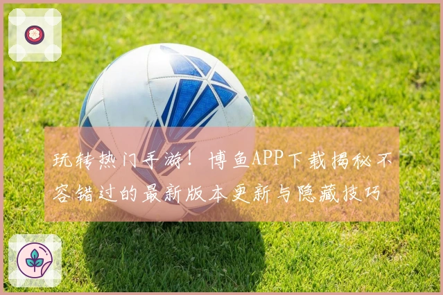 玩转热门手游！博鱼APP下载揭秘不容错过的最新版本更新与隐藏技巧