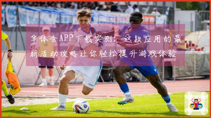 华体会APP下载实测：这款应用的最新活动攻略让你轻松提升游戏体验