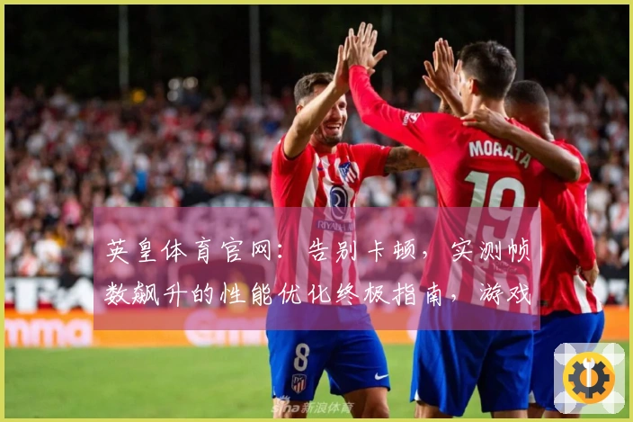 英皇体育官网：告别卡顿，实测帧数飙升的性能优化终极指南，游戏体验质变就在眼前